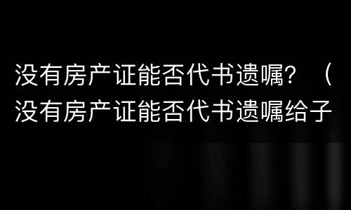 没有房产证能否代书遗嘱？（没有房产证能否代书遗嘱给子女）