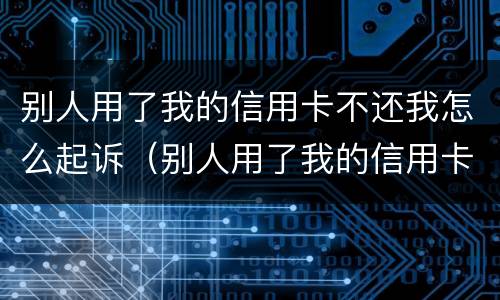 别人用了我的信用卡不还我怎么起诉（别人用了我的信用卡不还我怎么起诉他）