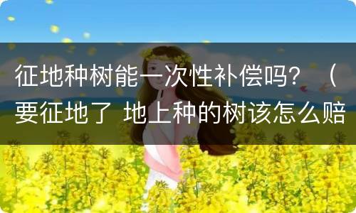 征地种树能一次性补偿吗？（要征地了 地上种的树该怎么赔偿）