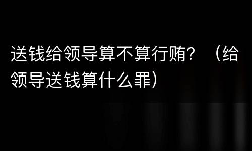 送钱给领导算不算行贿？（给领导送钱算什么罪）