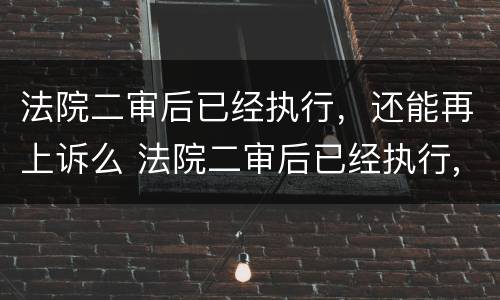 法院二审后已经执行，还能再上诉么 法院二审后已经执行,还能再上诉么吗