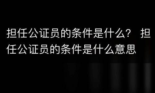 担任公证员的条件是什么？ 担任公证员的条件是什么意思