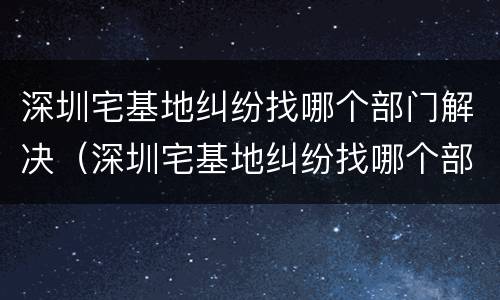 深圳宅基地纠纷找哪个部门解决（深圳宅基地纠纷找哪个部门解决最快）