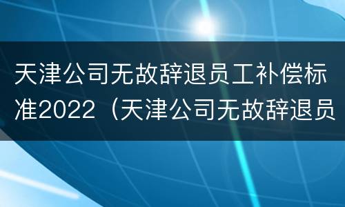 天津公司无故辞退员工补偿标准2022（天津公司无故辞退员工补偿标准2022最新）