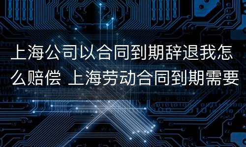 上海公司以合同到期辞退我怎么赔偿 上海劳动合同到期需要提前通知吗