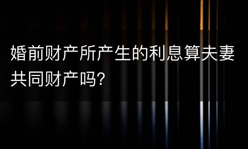 婚前财产所产生的利息算夫妻共同财产吗？