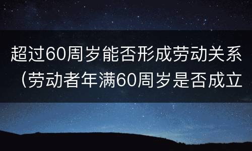 超过60周岁能否形成劳动关系（劳动者年满60周岁是否成立劳动关系）