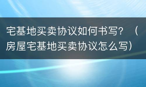 宅基地买卖协议如何书写？（房屋宅基地买卖协议怎么写）