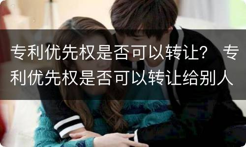 专利优先权是否可以转让？ 专利优先权是否可以转让给别人