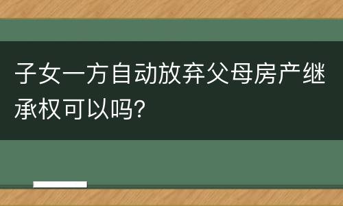 子女一方自动放弃父母房产继承权可以吗？