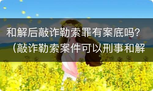 和解后敲诈勒索罪有案底吗？（敲诈勒索案件可以刑事和解吗）