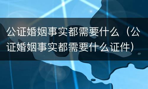 公证婚姻事实都需要什么（公证婚姻事实都需要什么证件）