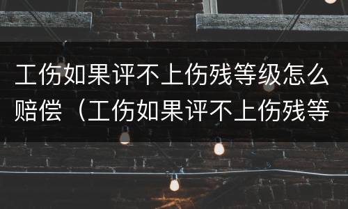 工伤如果评不上伤残等级怎么赔偿（工伤如果评不上伤残等级怎么赔偿多少钱）