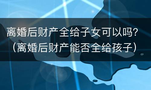离婚后财产全给子女可以吗？（离婚后财产能否全给孩子）