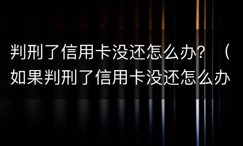 判刑了信用卡没还怎么办？（如果判刑了信用卡没还怎么办）
