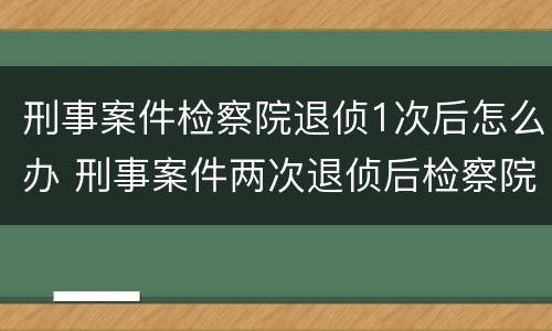 刑事案件检察院退侦1次后怎么办 刑事案件两次退侦后检察院怎么办