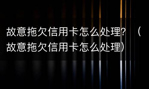 故意拖欠信用卡怎么处理？（故意拖欠信用卡怎么处理）