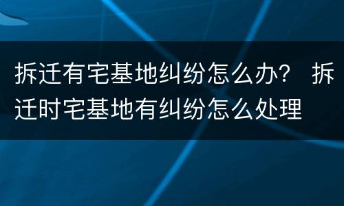 拆迁有宅基地纠纷怎么办？ 拆迁时宅基地有纠纷怎么处理