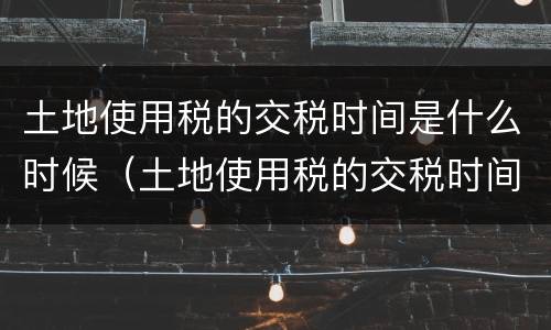 土地使用税的交税时间是什么时候（土地使用税的交税时间是什么时候开始的）