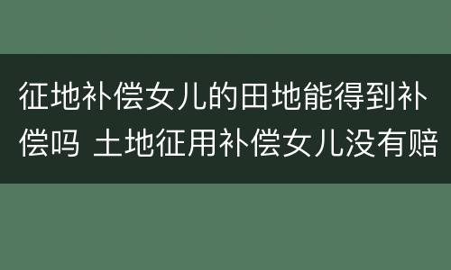 征地补偿女儿的田地能得到补偿吗 土地征用补偿女儿没有赔偿