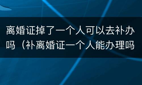 离婚证掉了一个人可以去补办吗（补离婚证一个人能办理吗）
