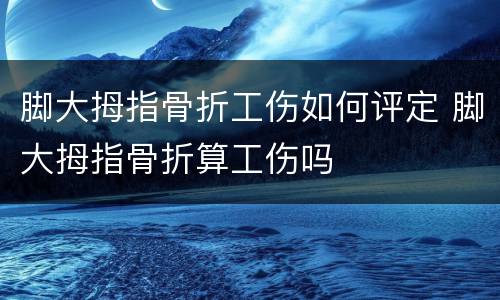 脚大拇指骨折工伤如何评定 脚大拇指骨折算工伤吗