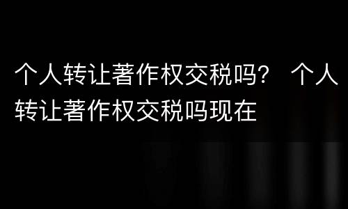 个人转让著作权交税吗？ 个人转让著作权交税吗现在