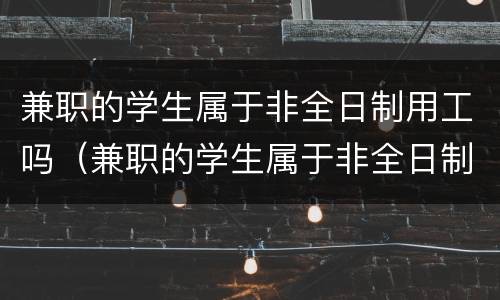 兼职的学生属于非全日制用工吗（兼职的学生属于非全日制用工吗合法吗）
