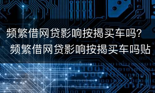 频繁借网贷影响按揭买车吗？ 频繁借网贷影响按揭买车吗贴吧