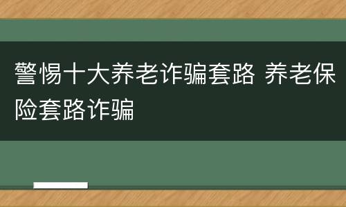 警惕十大养老诈骗套路 养老保险套路诈骗