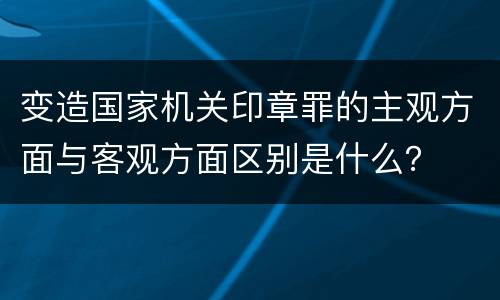 变造国家机关印章罪的主观方面与客观方面区别是什么？