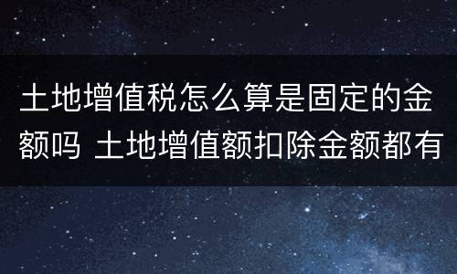 土地增值税怎么算是固定的金额吗 土地增值额扣除金额都有哪些
