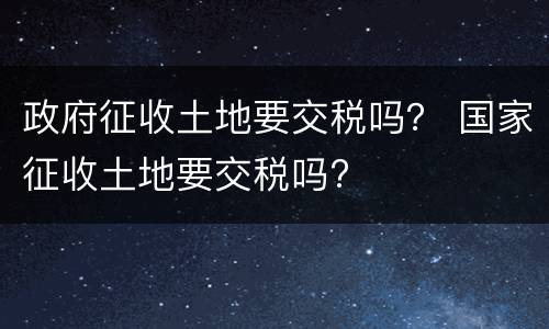 政府征收土地要交税吗？ 国家征收土地要交税吗?