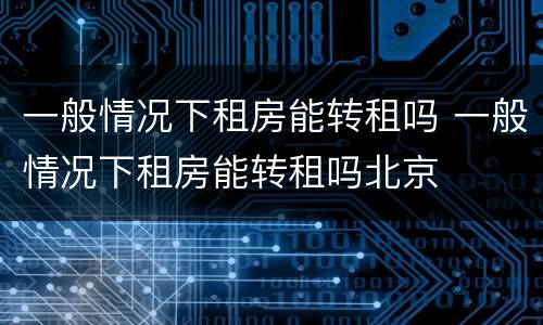 一般情况下租房能转租吗 一般情况下租房能转租吗北京