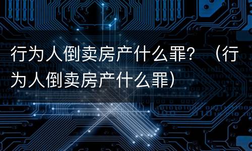 行为人倒卖房产什么罪？（行为人倒卖房产什么罪）