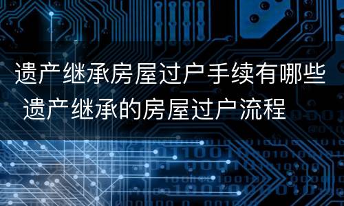 遗产继承房屋过户手续有哪些 遗产继承的房屋过户流程
