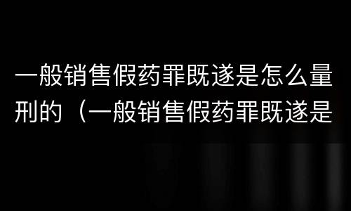 一般销售假药罪既遂是怎么量刑的（一般销售假药罪既遂是怎么量刑的标准）