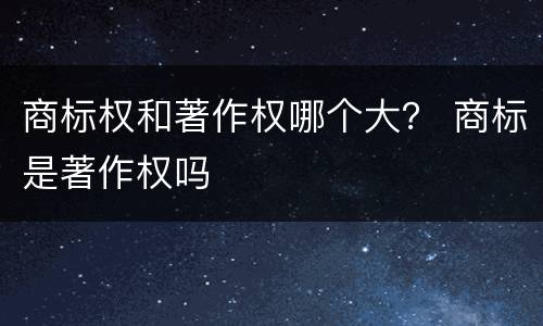 商标权和著作权哪个大？ 商标是著作权吗