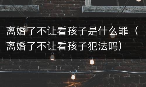 离婚了不让看孩子是什么罪（离婚了不让看孩子犯法吗）