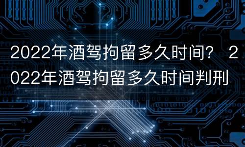 2022年酒驾拘留多久时间？ 2022年酒驾拘留多久时间判刑