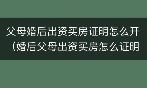 父母婚后出资买房证明怎么开（婚后父母出资买房怎么证明是父母出资）