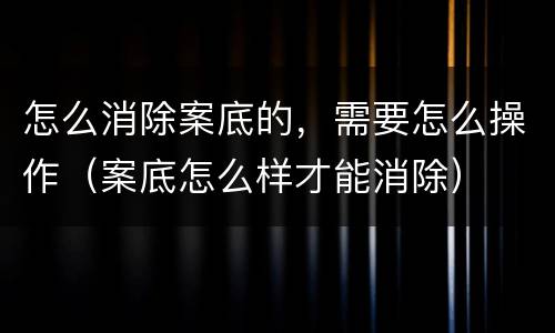 怎么消除案底的，需要怎么操作（案底怎么样才能消除）