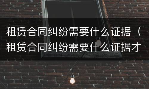 租赁合同纠纷需要什么证据（租赁合同纠纷需要什么证据才能立案）