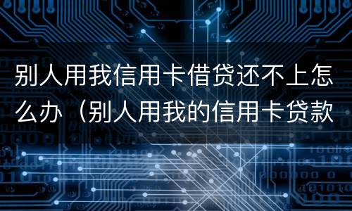 别人用我信用卡借贷还不上怎么办（别人用我的信用卡贷款不还了怎么办）