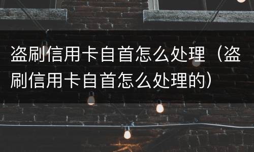 盗刷信用卡自首怎么处理（盗刷信用卡自首怎么处理的）