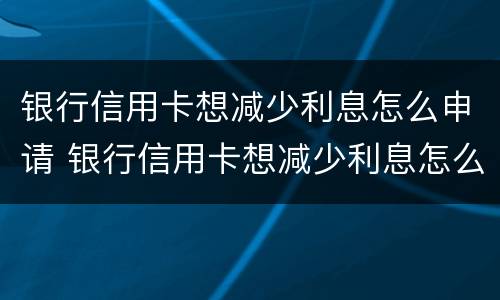 银行信用卡想减少利息怎么申请 银行信用卡想减少利息怎么申请呢