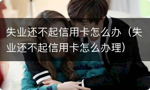 失业还不起信用卡怎么办（失业还不起信用卡怎么办理）