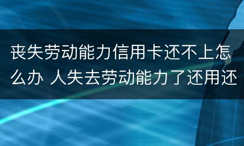丧失劳动能力信用卡还不上怎么办 人失去劳动能力了还用还信用卡吗?