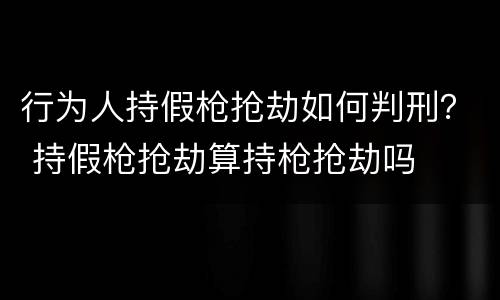 行为人持假枪抢劫如何判刑？ 持假枪抢劫算持枪抢劫吗