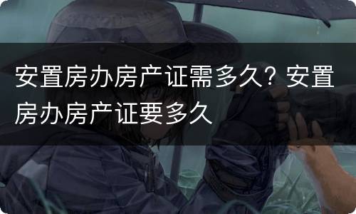 安置房办房产证需多久? 安置房办房产证要多久
